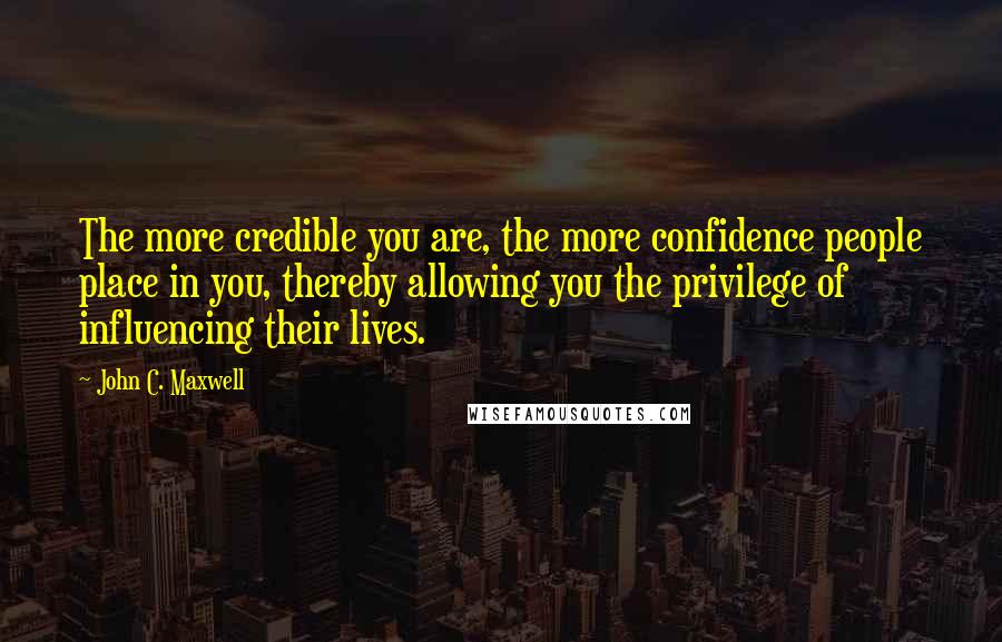 John C. Maxwell Quotes: The more credible you are, the more confidence people place in you, thereby allowing you the privilege of influencing their lives.