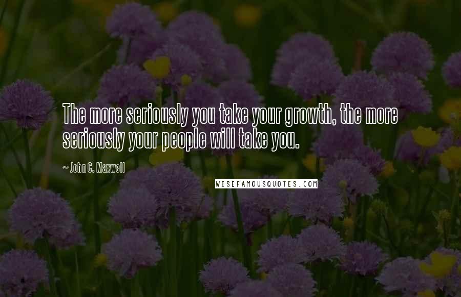 John C. Maxwell Quotes: The more seriously you take your growth, the more seriously your people will take you.