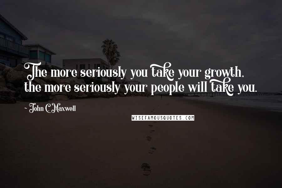 John C. Maxwell Quotes: The more seriously you take your growth, the more seriously your people will take you.