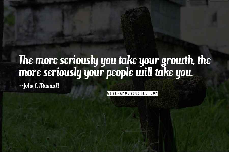 John C. Maxwell Quotes: The more seriously you take your growth, the more seriously your people will take you.