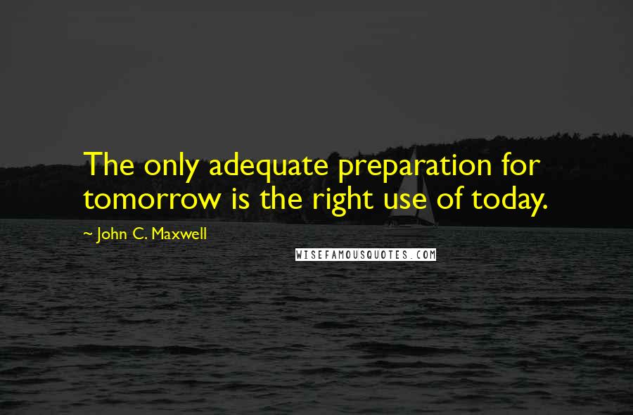 John C. Maxwell Quotes: The only adequate preparation for tomorrow is the right use of today.