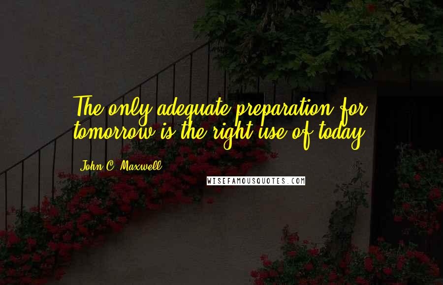 John C. Maxwell Quotes: The only adequate preparation for tomorrow is the right use of today.