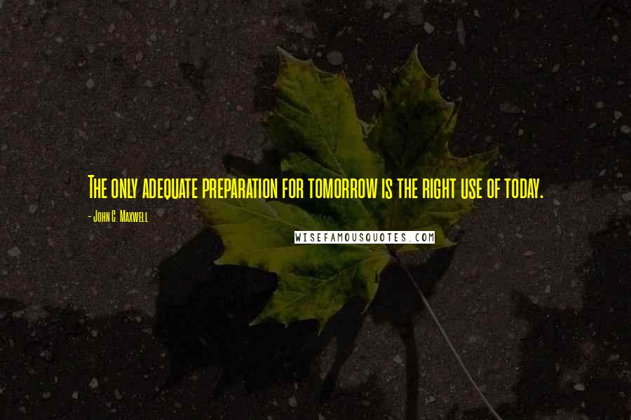 John C. Maxwell Quotes: The only adequate preparation for tomorrow is the right use of today.