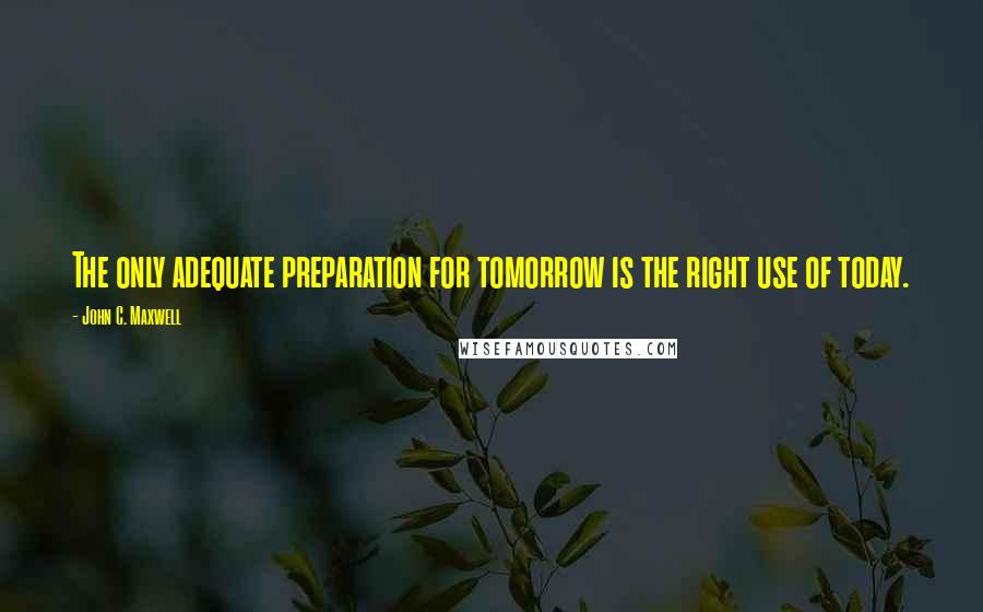 John C. Maxwell Quotes: The only adequate preparation for tomorrow is the right use of today.