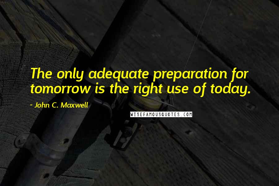 John C. Maxwell Quotes: The only adequate preparation for tomorrow is the right use of today.