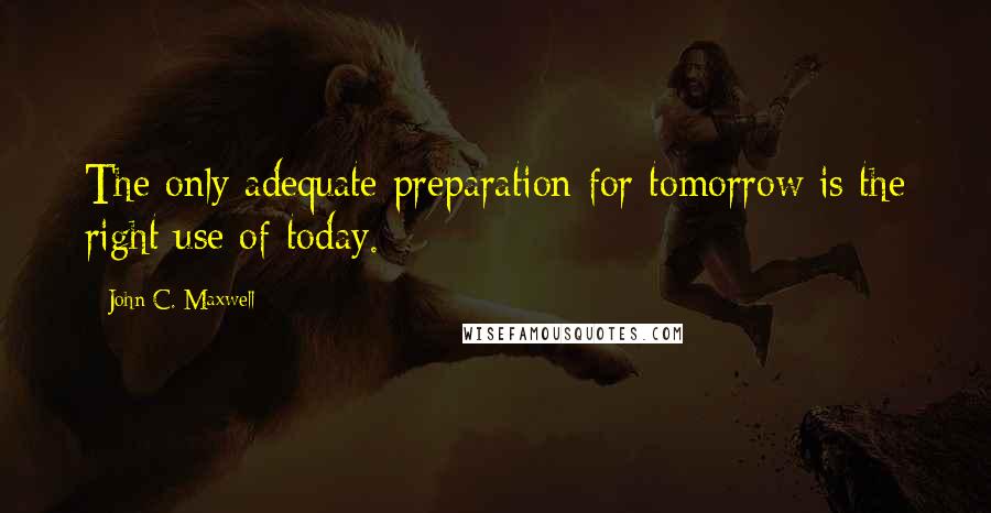 John C. Maxwell Quotes: The only adequate preparation for tomorrow is the right use of today.