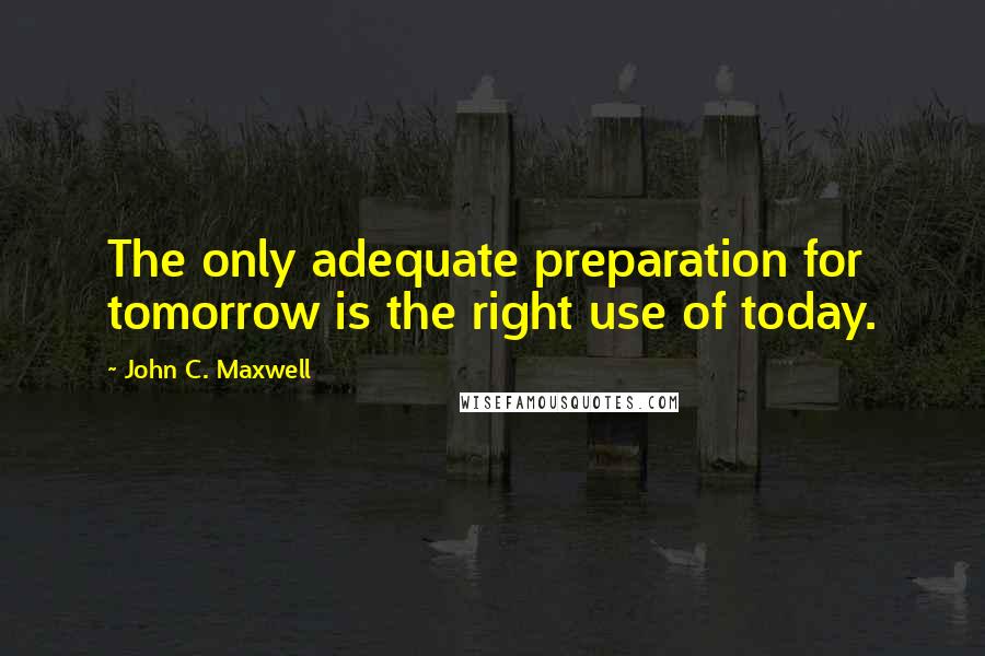 John C. Maxwell Quotes: The only adequate preparation for tomorrow is the right use of today.