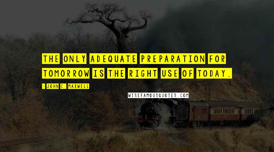 John C. Maxwell Quotes: The only adequate preparation for tomorrow is the right use of today.