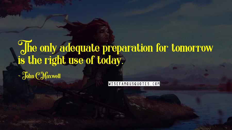 John C. Maxwell Quotes: The only adequate preparation for tomorrow is the right use of today.