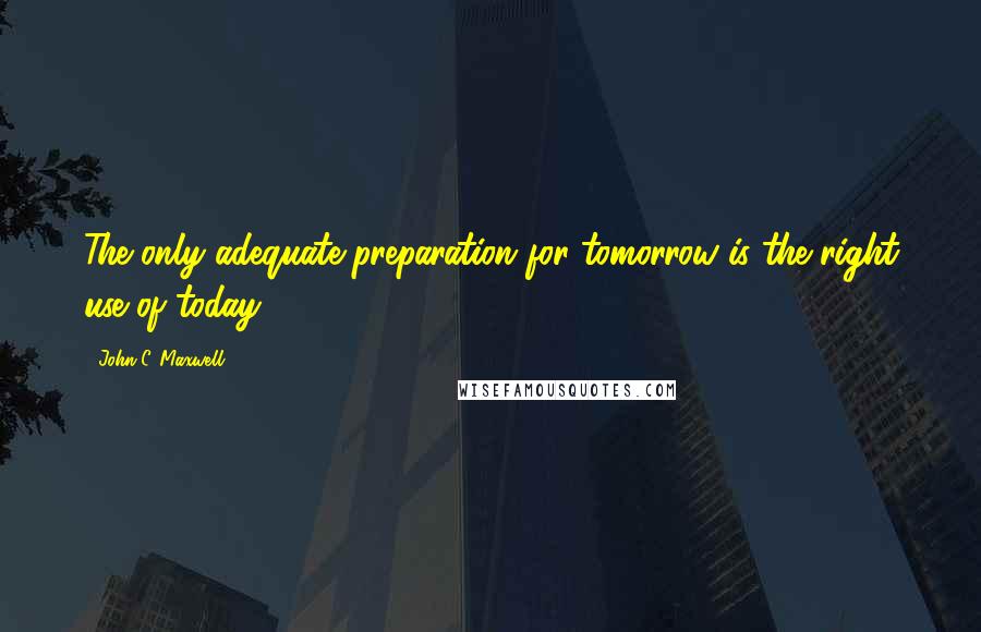 John C. Maxwell Quotes: The only adequate preparation for tomorrow is the right use of today.