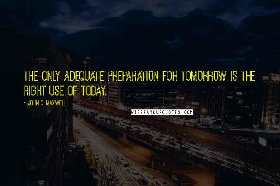 John C. Maxwell Quotes: The only adequate preparation for tomorrow is the right use of today.