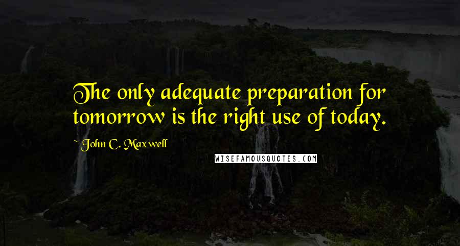 John C. Maxwell Quotes: The only adequate preparation for tomorrow is the right use of today.