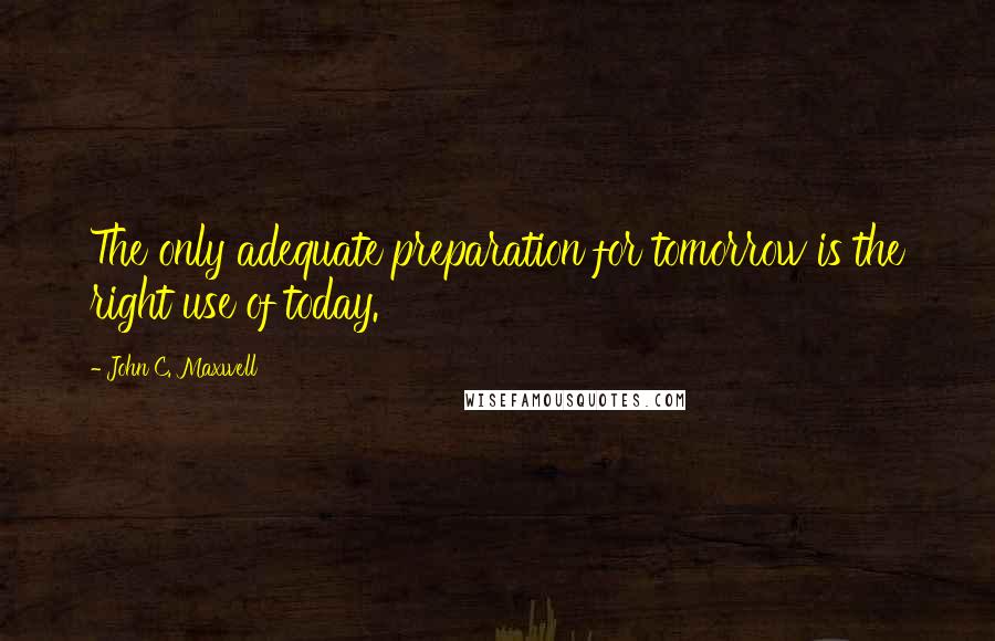 John C. Maxwell Quotes: The only adequate preparation for tomorrow is the right use of today.