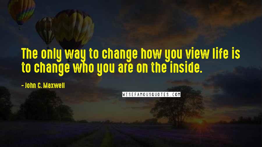 John C. Maxwell Quotes: The only way to change how you view life is to change who you are on the inside.