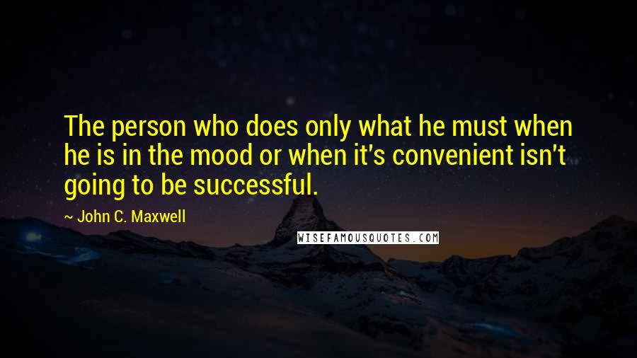 John C. Maxwell Quotes: The person who does only what he must when he is in the mood or when it's convenient isn't going to be successful.