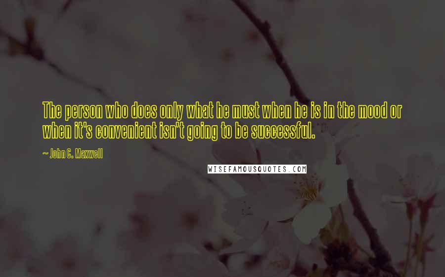 John C. Maxwell Quotes: The person who does only what he must when he is in the mood or when it's convenient isn't going to be successful.