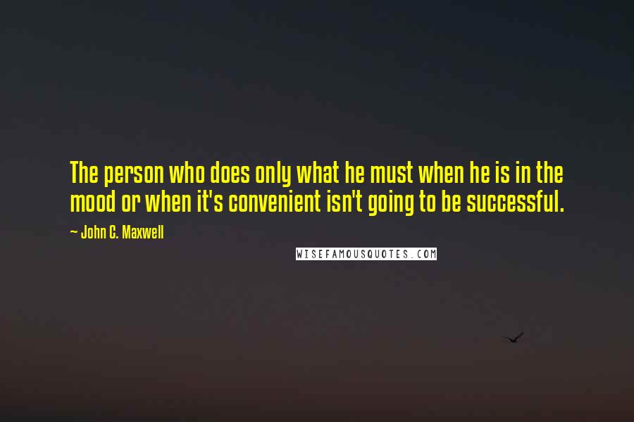 John C. Maxwell Quotes: The person who does only what he must when he is in the mood or when it's convenient isn't going to be successful.