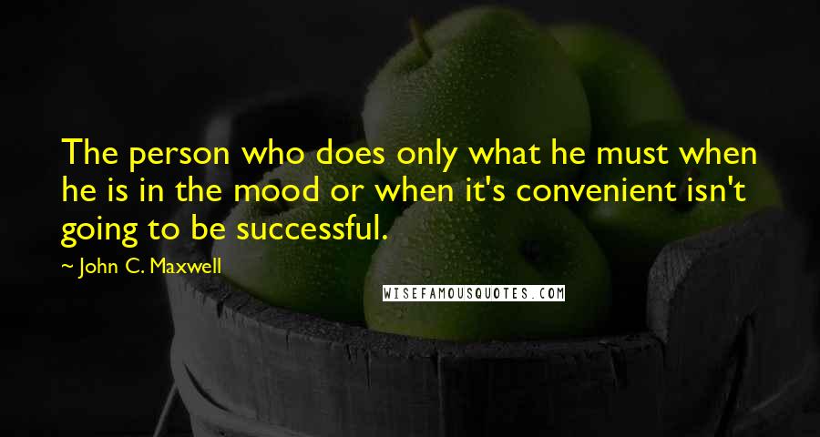 John C. Maxwell Quotes: The person who does only what he must when he is in the mood or when it's convenient isn't going to be successful.