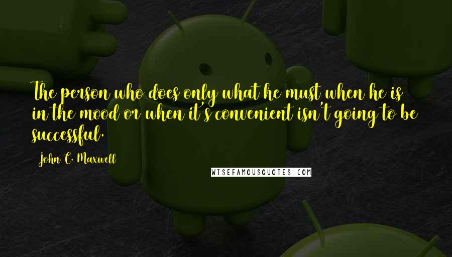 John C. Maxwell Quotes: The person who does only what he must when he is in the mood or when it's convenient isn't going to be successful.