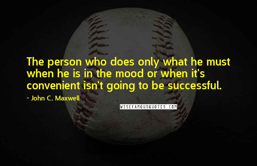 John C. Maxwell Quotes: The person who does only what he must when he is in the mood or when it's convenient isn't going to be successful.