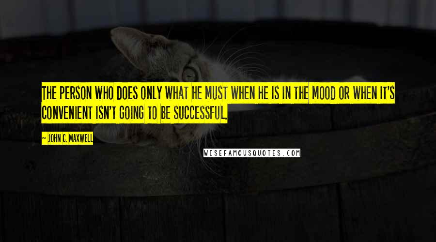 John C. Maxwell Quotes: The person who does only what he must when he is in the mood or when it's convenient isn't going to be successful.