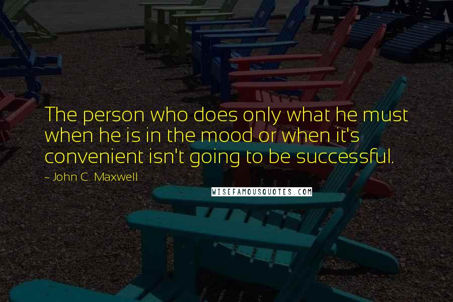 John C. Maxwell Quotes: The person who does only what he must when he is in the mood or when it's convenient isn't going to be successful.