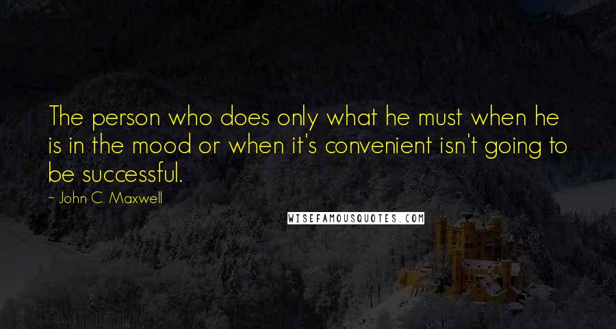 John C. Maxwell Quotes: The person who does only what he must when he is in the mood or when it's convenient isn't going to be successful.