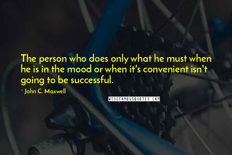 John C. Maxwell Quotes: The person who does only what he must when he is in the mood or when it's convenient isn't going to be successful.