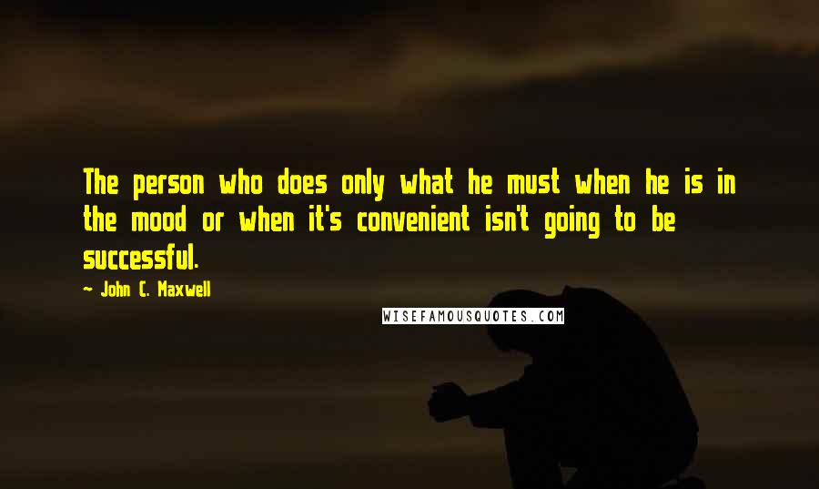 John C. Maxwell Quotes: The person who does only what he must when he is in the mood or when it's convenient isn't going to be successful.