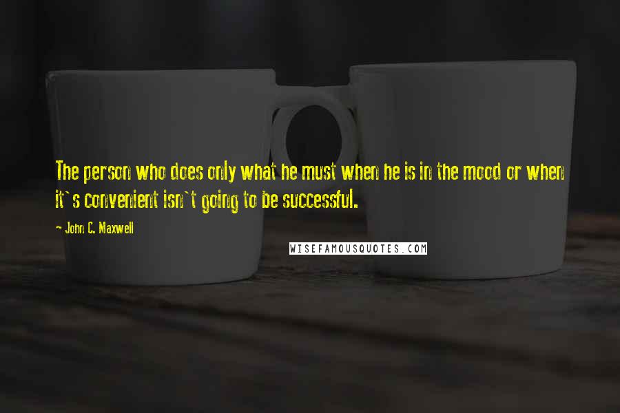 John C. Maxwell Quotes: The person who does only what he must when he is in the mood or when it's convenient isn't going to be successful.