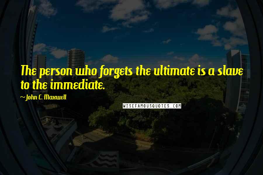 John C. Maxwell Quotes: The person who forgets the ultimate is a slave to the immediate.