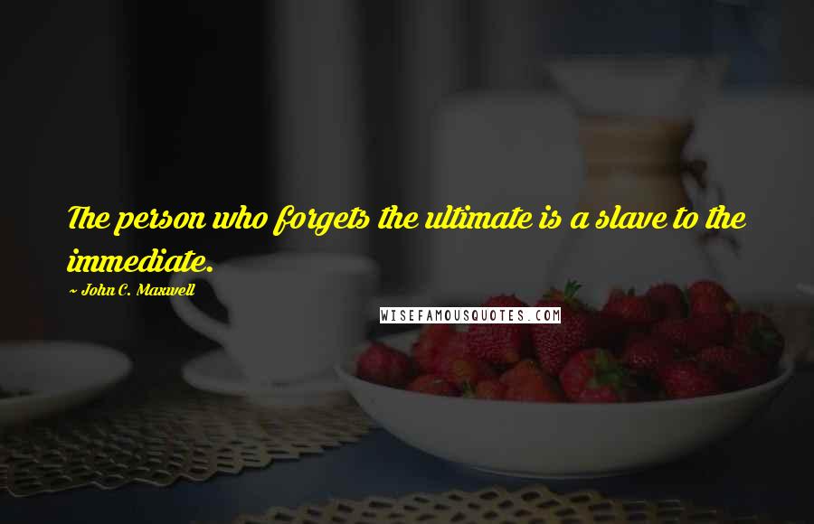 John C. Maxwell Quotes: The person who forgets the ultimate is a slave to the immediate.