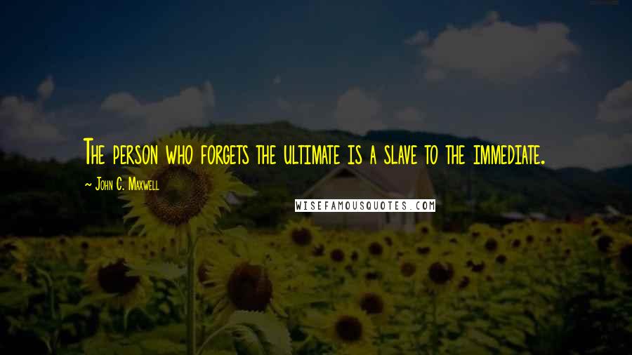 John C. Maxwell Quotes: The person who forgets the ultimate is a slave to the immediate.