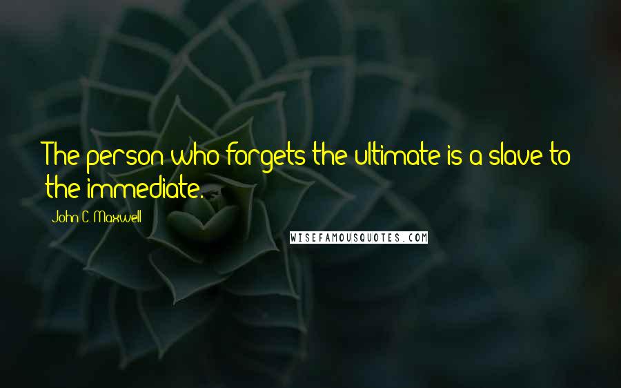 John C. Maxwell Quotes: The person who forgets the ultimate is a slave to the immediate.