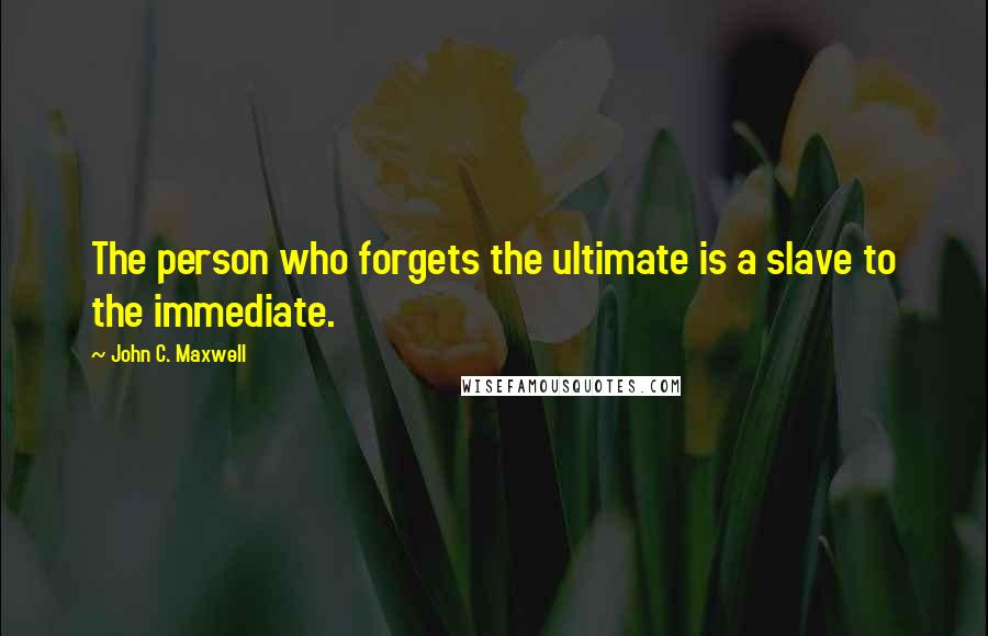 John C. Maxwell Quotes: The person who forgets the ultimate is a slave to the immediate.