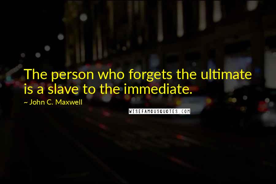 John C. Maxwell Quotes: The person who forgets the ultimate is a slave to the immediate.