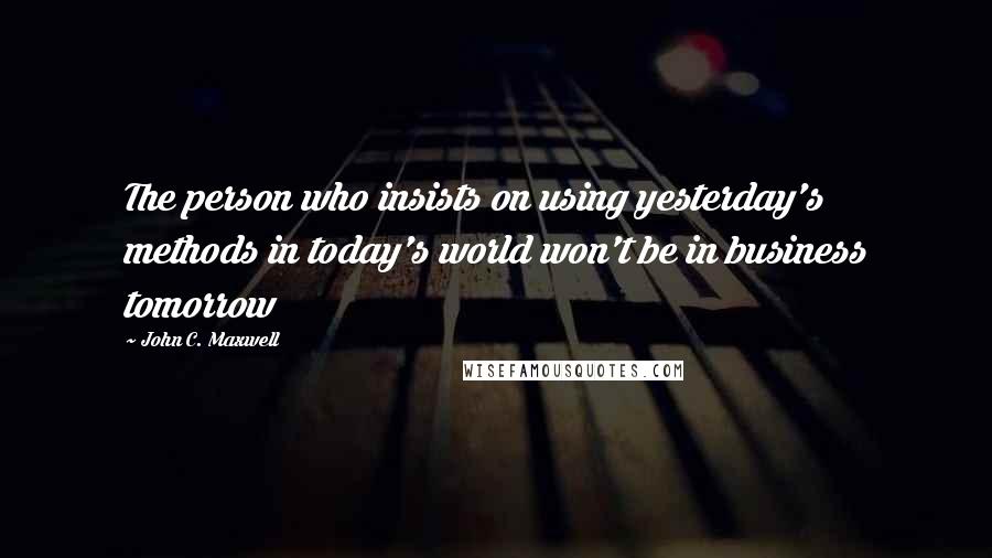 John C. Maxwell Quotes: The person who insists on using yesterday's methods in today's world won't be in business tomorrow