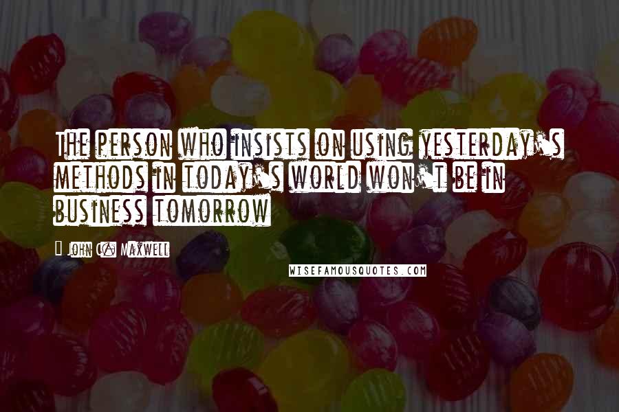 John C. Maxwell Quotes: The person who insists on using yesterday's methods in today's world won't be in business tomorrow