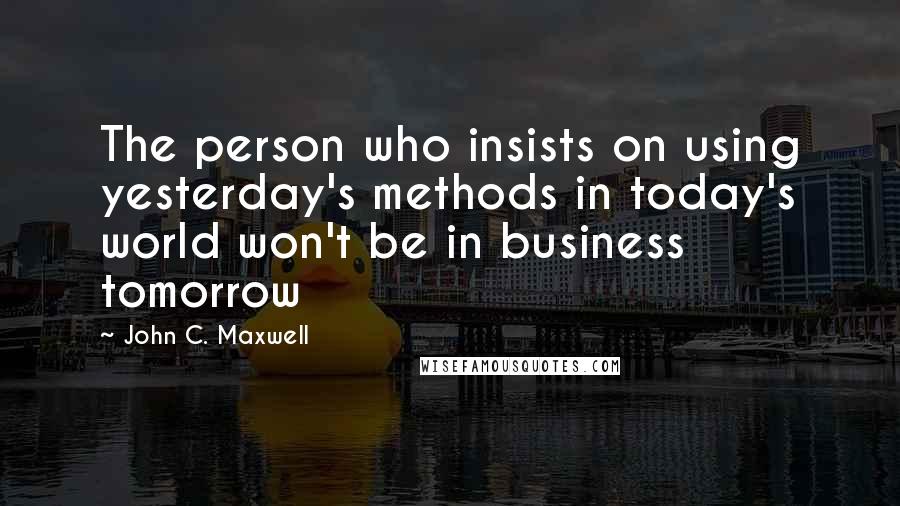 John C. Maxwell Quotes: The person who insists on using yesterday's methods in today's world won't be in business tomorrow