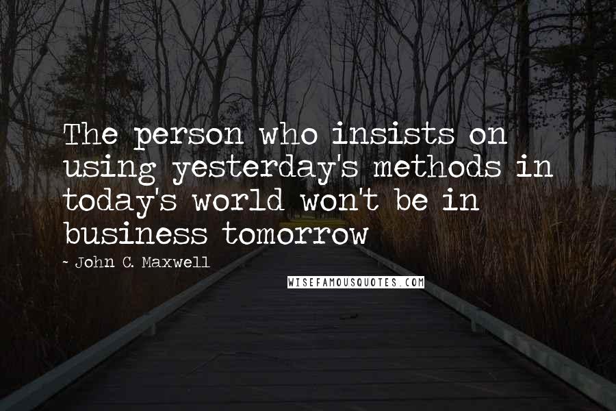 John C. Maxwell Quotes: The person who insists on using yesterday's methods in today's world won't be in business tomorrow