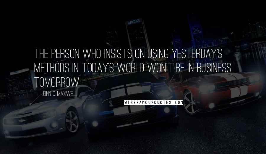 John C. Maxwell Quotes: The person who insists on using yesterday's methods in today's world won't be in business tomorrow