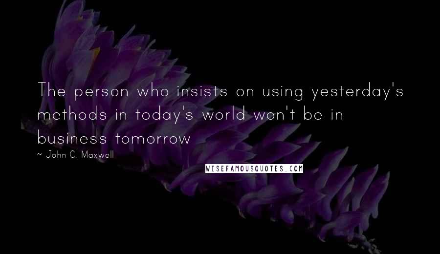 John C. Maxwell Quotes: The person who insists on using yesterday's methods in today's world won't be in business tomorrow
