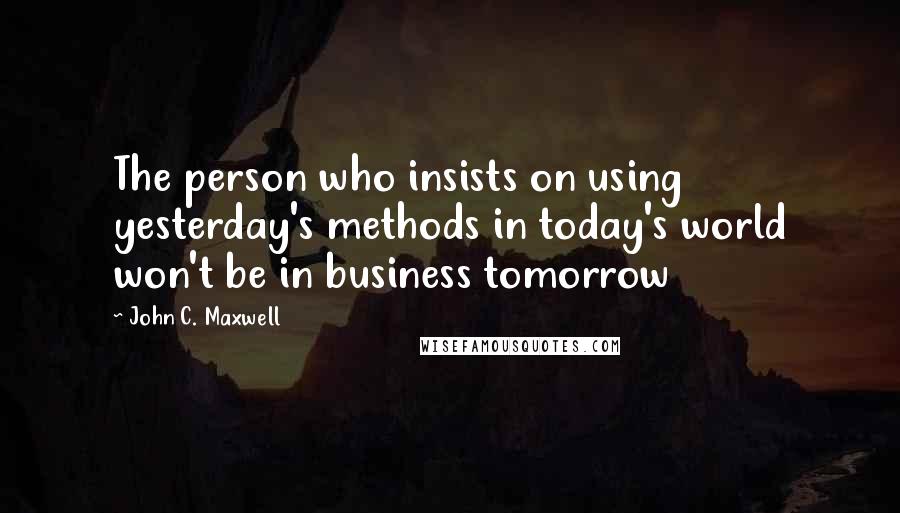 John C. Maxwell Quotes: The person who insists on using yesterday's methods in today's world won't be in business tomorrow