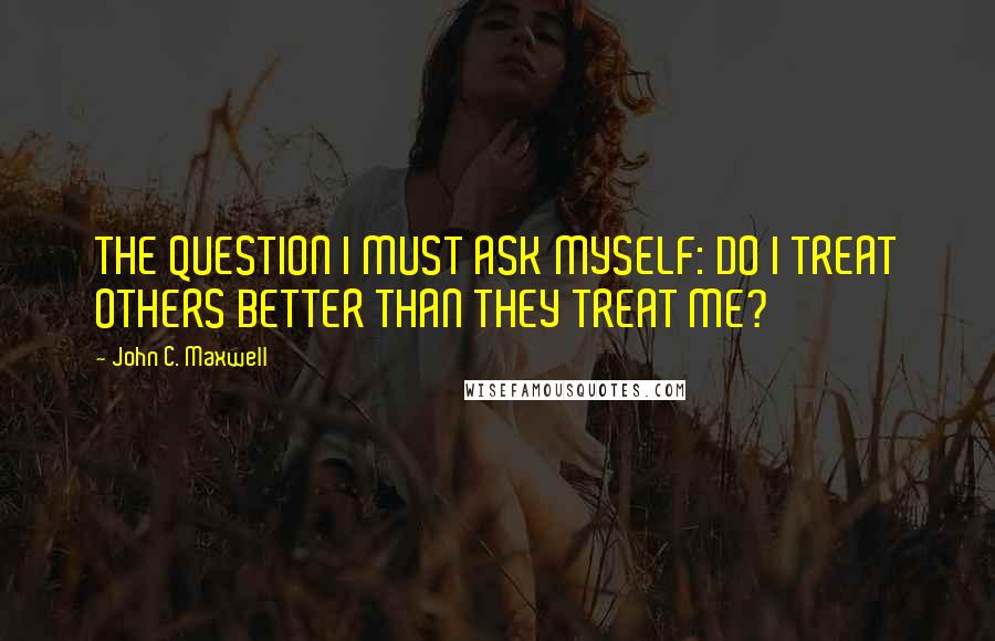 John C. Maxwell Quotes: THE QUESTION I MUST ASK MYSELF: DO I TREAT OTHERS BETTER THAN THEY TREAT ME?