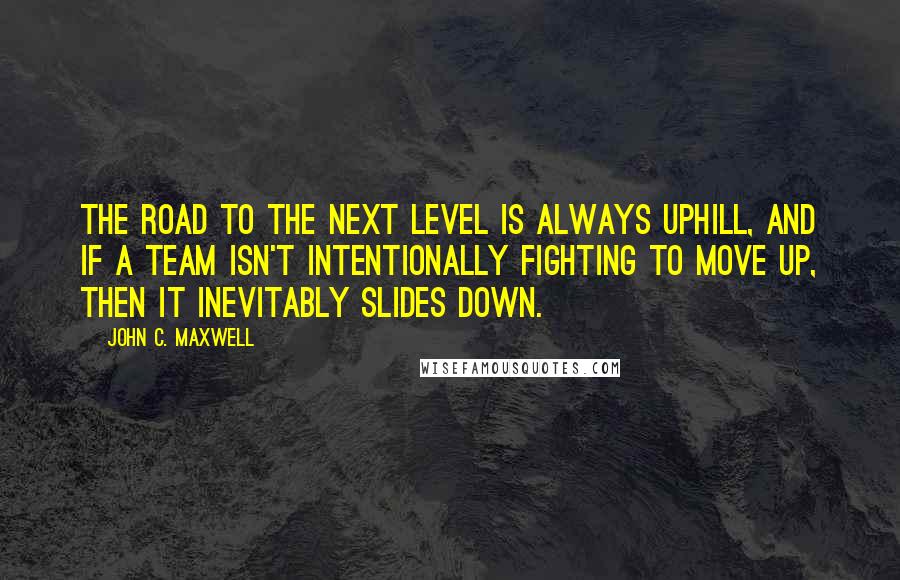 John C. Maxwell Quotes: The road to the next level is always uphill, and if a team isn't intentionally fighting to move up, then it inevitably slides down.