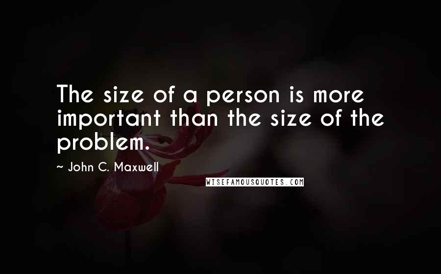 John C. Maxwell Quotes: The size of a person is more important than the size of the problem.