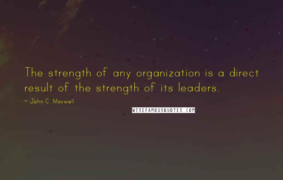 John C. Maxwell Quotes: The strength of any organization is a direct result of the strength of its leaders.