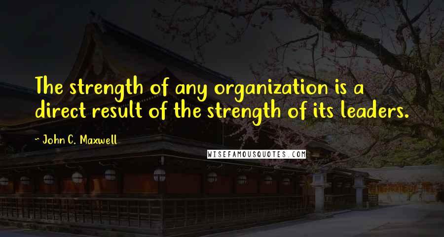 John C. Maxwell Quotes: The strength of any organization is a direct result of the strength of its leaders.