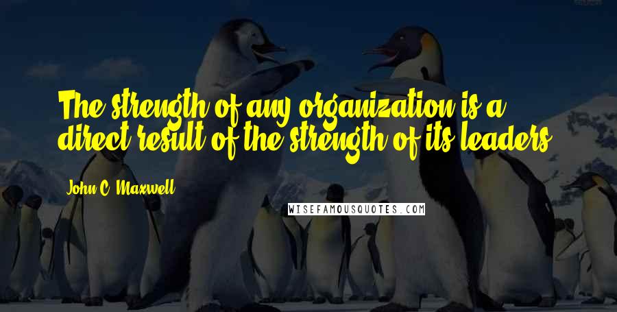 John C. Maxwell Quotes: The strength of any organization is a direct result of the strength of its leaders.