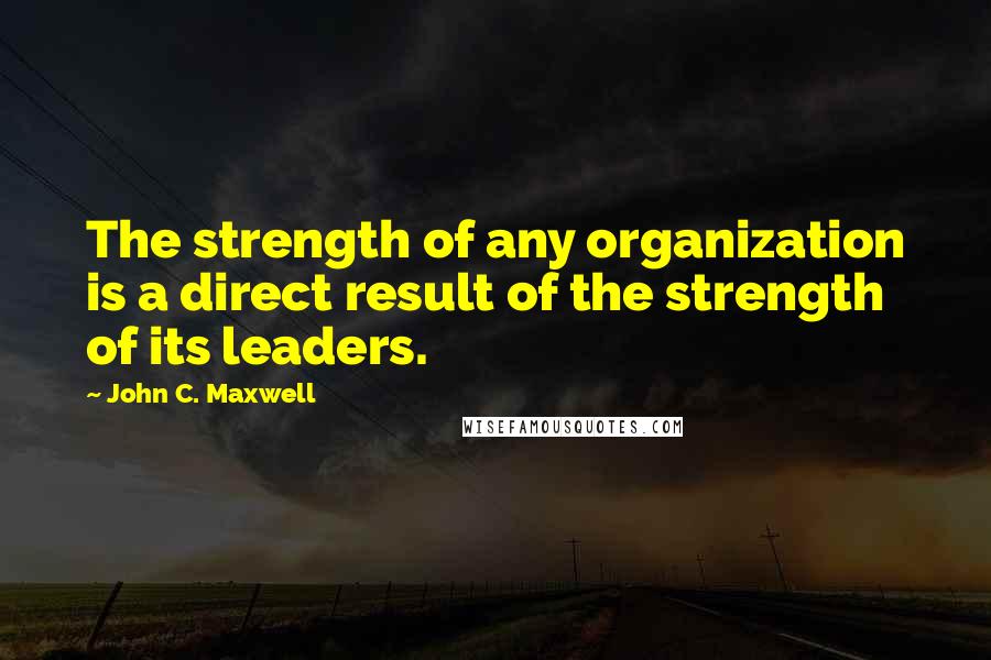 John C. Maxwell Quotes: The strength of any organization is a direct result of the strength of its leaders.